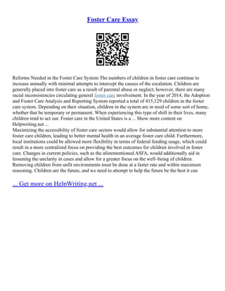 Foster Care Essay
Reforms Needed in the Foster Care System The numbers of children in foster care continue to
increase annually with minimal attempts to intercept the causes of the escalation. Children are
generally placed into foster care as a result of parental abuse or neglect; however, there are many
racial inconsistencies circulating general foster care involvement. In the year of 2014, the Adoption
and Foster Care Analysis and Reporting System reported a total of 415,129 children in the foster
care system. Depending on their situation, children in the system are in need of some sort of home,
whether that be temporary or permanent. When experiencing this type of shift in their lives, many
children tend to act out. Foster care in the United States is a ... Show more content on
Helpwriting.net ...
Maximizing the accessibility of foster care sectors would allow for substantial attention to more
foster care children, leading to better mental health in an average foster care child. Furthermore,
local institutions could be allowed more flexibility in terms of federal funding usage, which could
result in a more centralized focus on providing the best outcomes for children involved in foster
care. Changes in current policies, such as the aforementioned ASFA, would additionally aid in
lessening the unclarity in cases and allow for a greater focus on the well–being of children.
Removing children from unfit environments must be done at a faster rate and within maximum
reasoning. Children are the future, and we need to attempt to help the future be the best it can
... Get more on HelpWriting.net ...
 