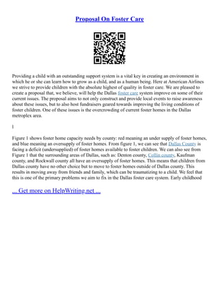 Proposal On Foster Care
Providing a child with an outstanding support system is a vital key in creating an environment in
which he or she can learn how to grow as a child, and as a human being. Here at American Airlines
we strive to provide children with the absolute highest of quality in foster care. We are pleased to
create a proposal that, we believe, will help the Dallas foster care system improve on some of their
current issues. The proposal aims to not only construct and provide local events to raise awareness
about these issues, but to also host fundraisers geared towards improving the living conditions of
foster children. One of these issues is the overcrowding of current foster homes in the Dallas
metroplex area.
l
Figure 1 shows foster home capacity needs by county: red meaning an under supply of foster homes,
and blue meaning an oversupply of foster homes. From figure 1, we can see that Dallas County is
facing a deficit (undersupplied) of foster homes available to foster children. We can also see from
Figure 1 that the surrounding areas of Dallas, such as: Denton county, Collin county, Kaufman
county, and Rockwall county all have an oversupply of foster homes. This means that children from
Dallas county have no other choice but to move to foster homes outside of Dallas county. This
results in moving away from friends and family, which can be traumatizing to a child. We feel that
this is one of the primary problems we aim to fix in the Dallas foster care system. Early childhood
... Get more on HelpWriting.net ...
 