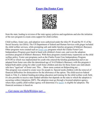 Essay On Foster Care
from the state, leading to revision of the state agency policies and regulations and also the initiation
of the new program to create extra support for child welfare.
Child welfare, foster care, and adoption were authorized under the titles IV–B and the IV–E of the
Social Security Act (SSA). The US Department of federal and Human Services with ginger included
the child welfare services, while prompting safe and stable families programs (Children's Bureaus).
Other programs were created such as foster care programs which the Chafee Foster Care
Independence Program goes hand in hand with children's foster care, and even the adoption
assistance program (Children's Bureaus). With these programs created many expansions on the child
welfare policy. Foster care programs such as the Chafee Foster Care Independence Program
(CFCIP) to which was implemented for youth who entered the kinship guardianship and or are
adopted from foster care after the determined age of 16 (Children's Bureaus), with this program it
helped both adults caring for older youth foster children and also for those foster care individuals
who have "aged out" of foster care. This ... Show more content on Helpwriting.net ...
This program was created to create ways for people to. Special needs children with the removal of
financial difficulties for disincentives for the allowance of the option. The child receives federal
funds to Title–E a federal funding providing education and training for the child welfare work field,
it's also possible to receive state funded subsidies but depends on the state to which the adoption is
occurring within (Adoptions 2007). The adoption must go through a licensed adoption agency,
where then a public child welfare agency will determine if a family is eligible for adoption. The
financial assistance is based on
... Get more on HelpWriting.net ...
 