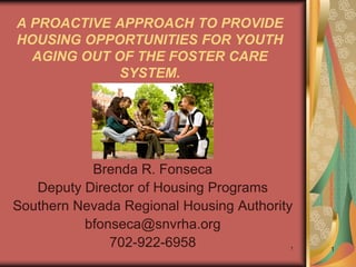 A PROACTIVE APPROACH TO PROVIDE
HOUSING OPPORTUNITIES FOR YOUTH
  AGING OUT OF THE FOSTER CARE
             SYSTEM.




           Brenda R. Fonseca
   Deputy Director of Housing Programs
Southern Nevada Regional Housing Authority
          bfonseca@snvrha.org
              702-922-6958               1   1
 