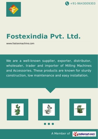+91-9643009303
A Member of
Fostexindia Pvt. Ltd.
www.fostexmachine.com
We are a well-known supplier, exporter, distributor,
wholesaler, trader and importer of Milling Machines
and Accessories. These products are known for sturdy
construction, low maintenance and easy installation.
 