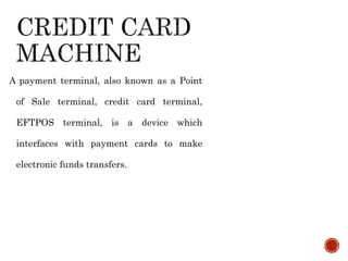 A payment terminal, also known as a Point
of Sale terminal, credit card terminal,
EFTPOS terminal, is a device which
interfaces with payment cards to make
electronic funds transfers.
 