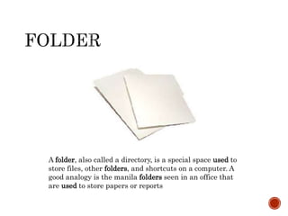 A folder, also called a directory, is a special space used to
store files, other folders, and shortcuts on a computer. A
good analogy is the manila folders seen in an office that
are used to store papers or reports
 