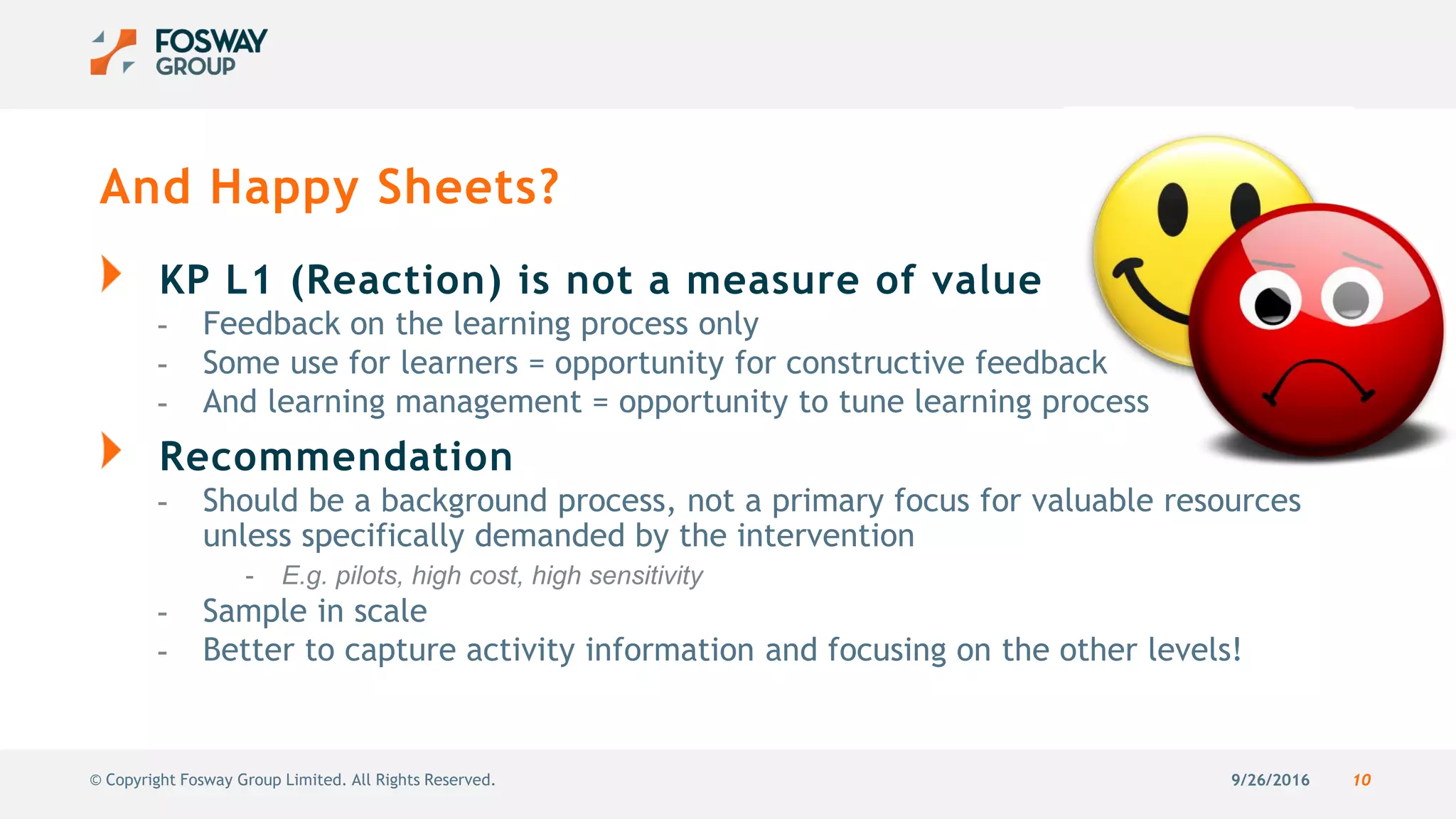 9/26/2016 10© Copyright Fosway Group Limited. All Rights Reserved.
And Happy Sheets?
KP L1 (Reaction) is not a measure of value
- Feedback on the learning process only
- Some use for learners = opportunity for constructive feedback
- And learning management = opportunity to tune learning process
Recommendation
- Should be a background process, not a primary focus for valuable resources
unless specifically demanded by the intervention
- E.g. pilots, high cost, high sensitivity
- Sample in scale
- Better to capture activity information and focusing on the other levels!
 