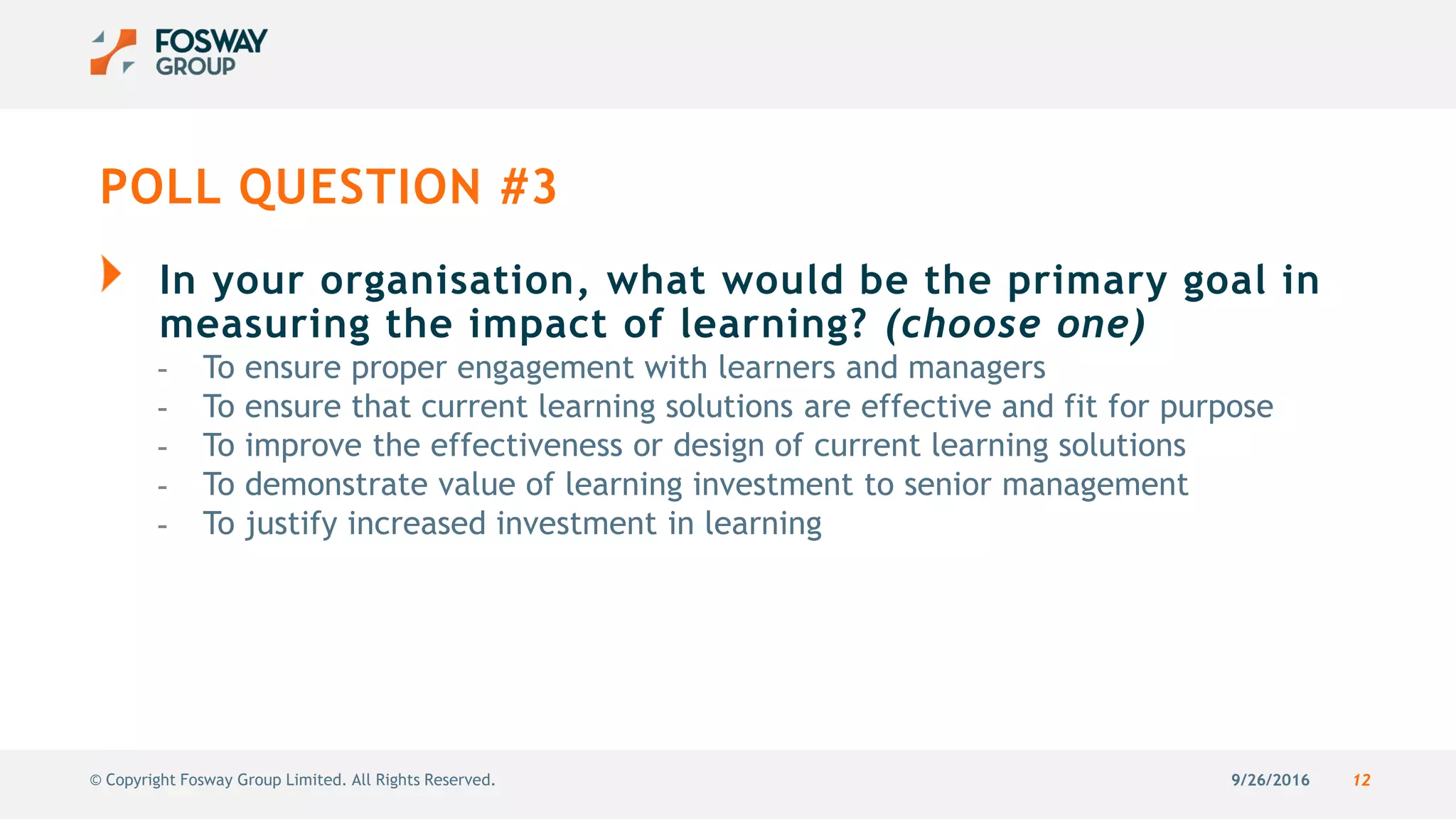 9/26/2016 12© Copyright Fosway Group Limited. All Rights Reserved.
POLL QUESTION #3
In your organisation, what would be the primary goal in
measuring the impact of learning? (choose one)
- To ensure proper engagement with learners and managers
- To ensure that current learning solutions are effective and fit for purpose
- To improve the effectiveness or design of current learning solutions
- To demonstrate value of learning investment to senior management
- To justify increased investment in learning
 