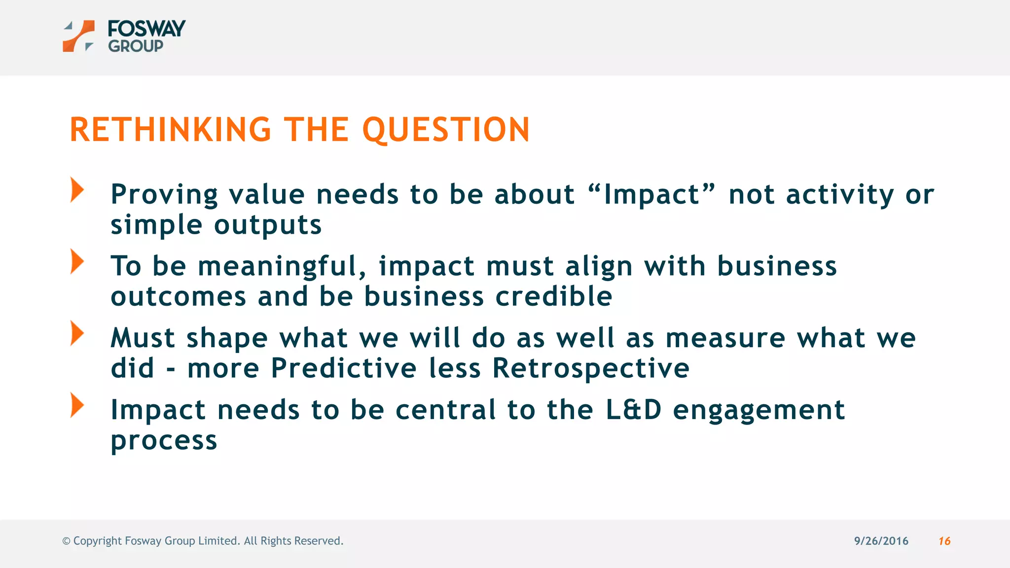 9/26/2016 16© Copyright Fosway Group Limited. All Rights Reserved.
RETHINKING THE QUESTION
Proving value needs to be about “Impact” not activity or
simple outputs
To be meaningful, impact must align with business
outcomes and be business credible
Must shape what we will do as well as measure what we
did - more Predictive less Retrospective
Impact needs to be central to the L&D engagement
process
 