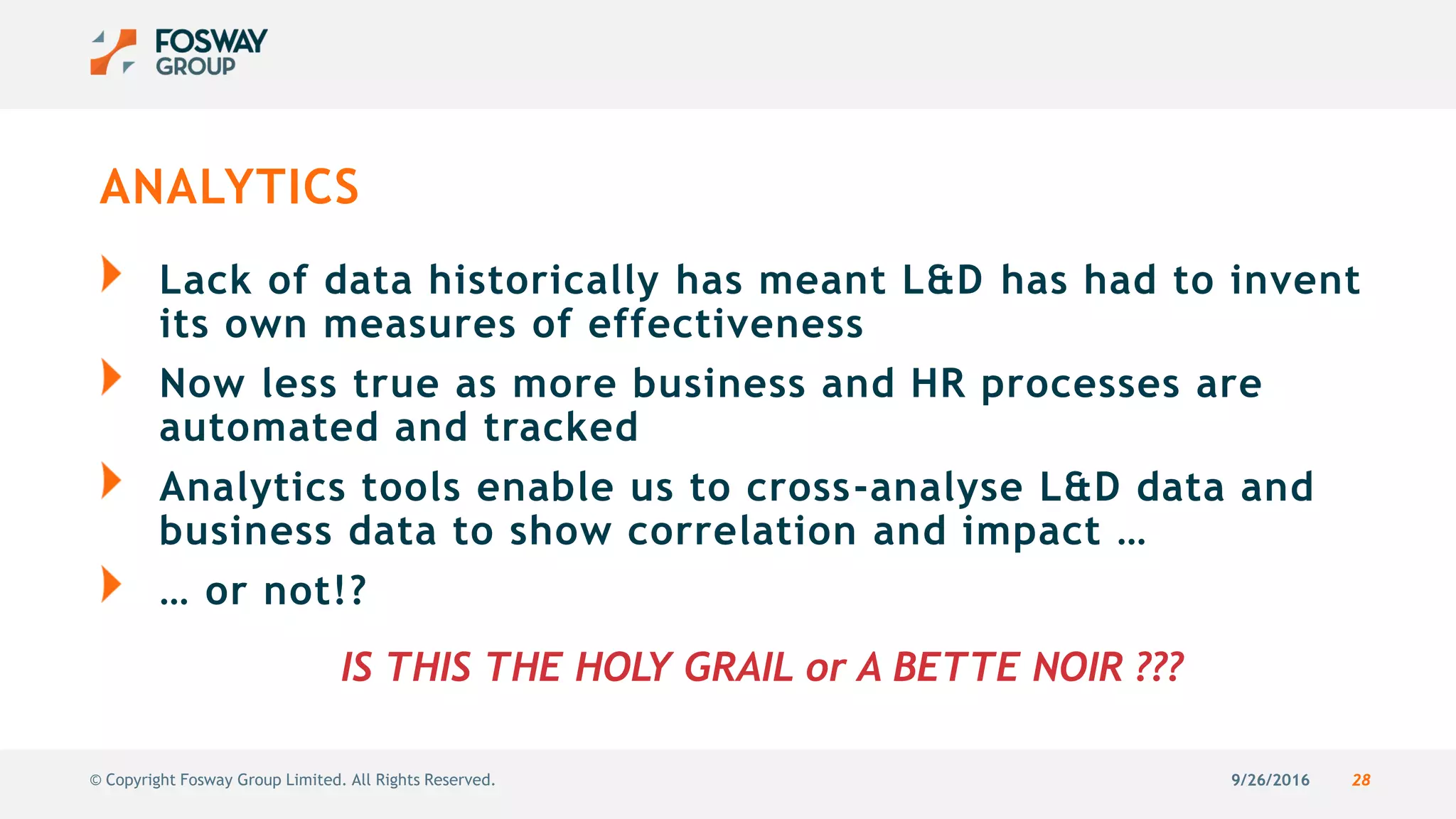 9/26/2016 28© Copyright Fosway Group Limited. All Rights Reserved.
ANALYTICS
Lack of data historically has meant L&D has had to invent
its own measures of effectiveness
Now less true as more business and HR processes are
automated and tracked
Analytics tools enable us to cross-analyse L&D data and
business data to show correlation and impact …
… or not!?
IS THIS THE HOLY GRAIL or A BETTE NOIR ???
 