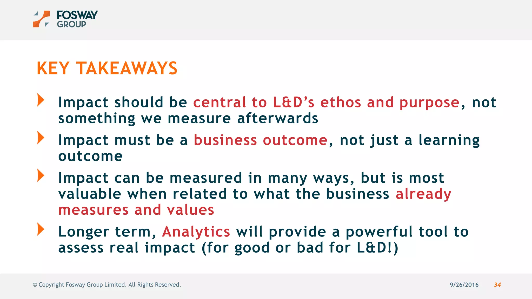 9/26/2016 34© Copyright Fosway Group Limited. All Rights Reserved.
KEY TAKEAWAYS
Impact should be central to L&D’s ethos and purpose, not
something we measure afterwards
Impact must be a business outcome, not just a learning
outcome
Impact can be measured in many ways, but is most
valuable when related to what the business already
measures and values
Longer term, Analytics will provide a powerful tool to
assess real impact (for good or bad for L&D!)
 