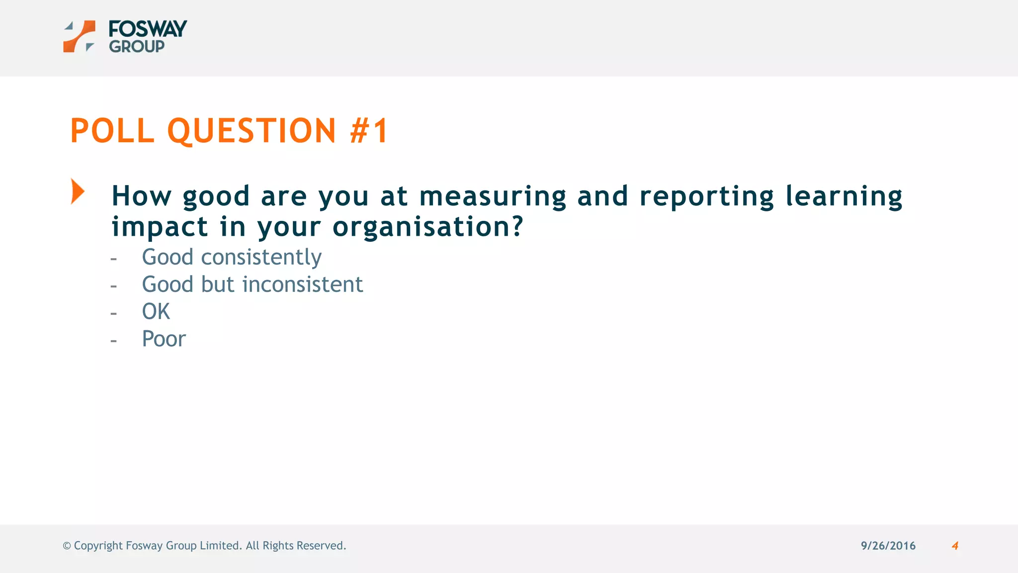 9/26/2016 4© Copyright Fosway Group Limited. All Rights Reserved.
POLL QUESTION #1
How good are you at measuring and reporting learning
impact in your organisation?
- Good consistently
- Good but inconsistent
- OK
- Poor
 