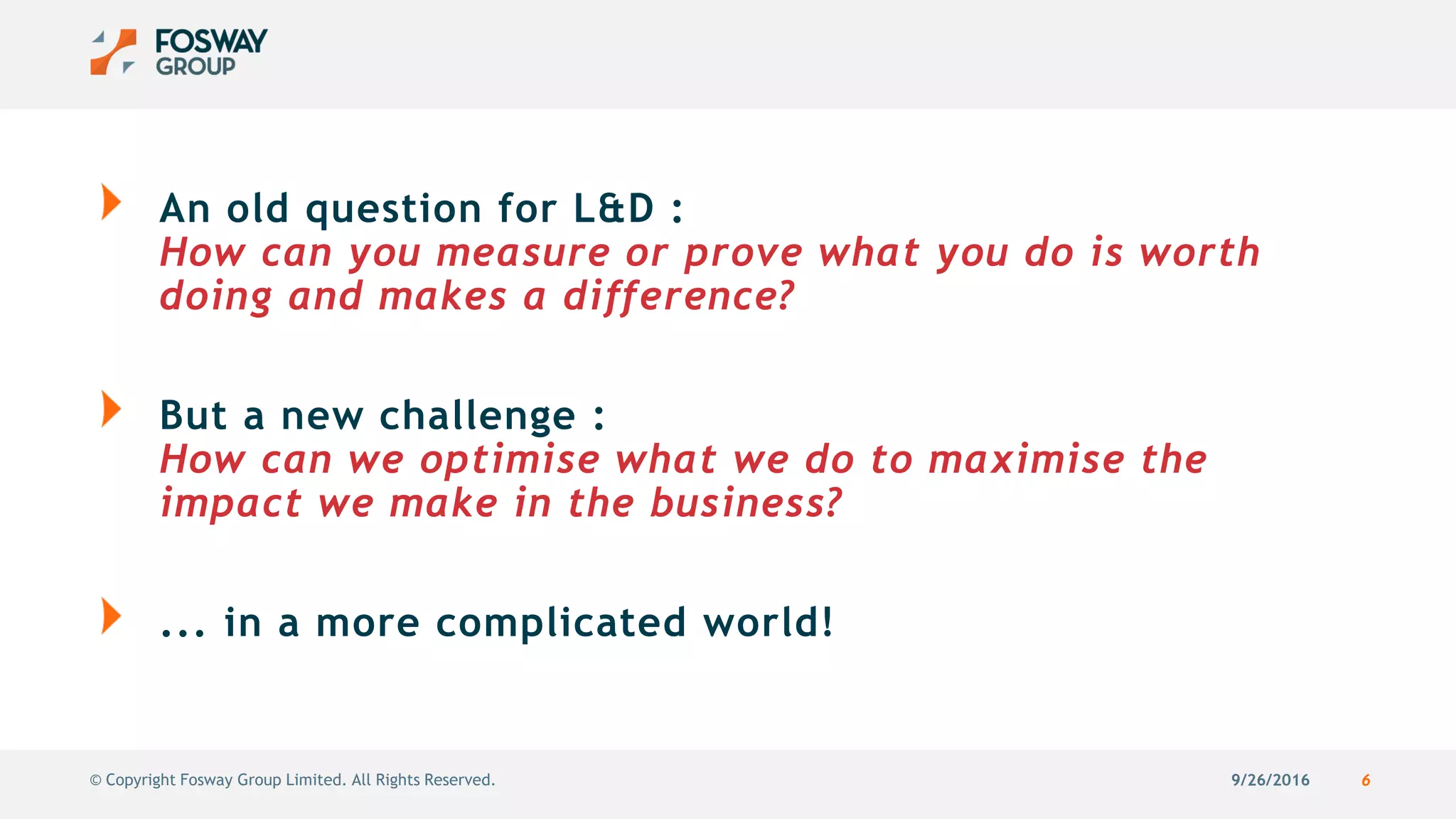 9/26/2016 6© Copyright Fosway Group Limited. All Rights Reserved.
An old question for L&D :
How can you measure or prove what you do is worth
doing and makes a difference?
But a new challenge :
How can we optimise what we do to maximise the
impact we make in the business?
... in a more complicated world!
 
