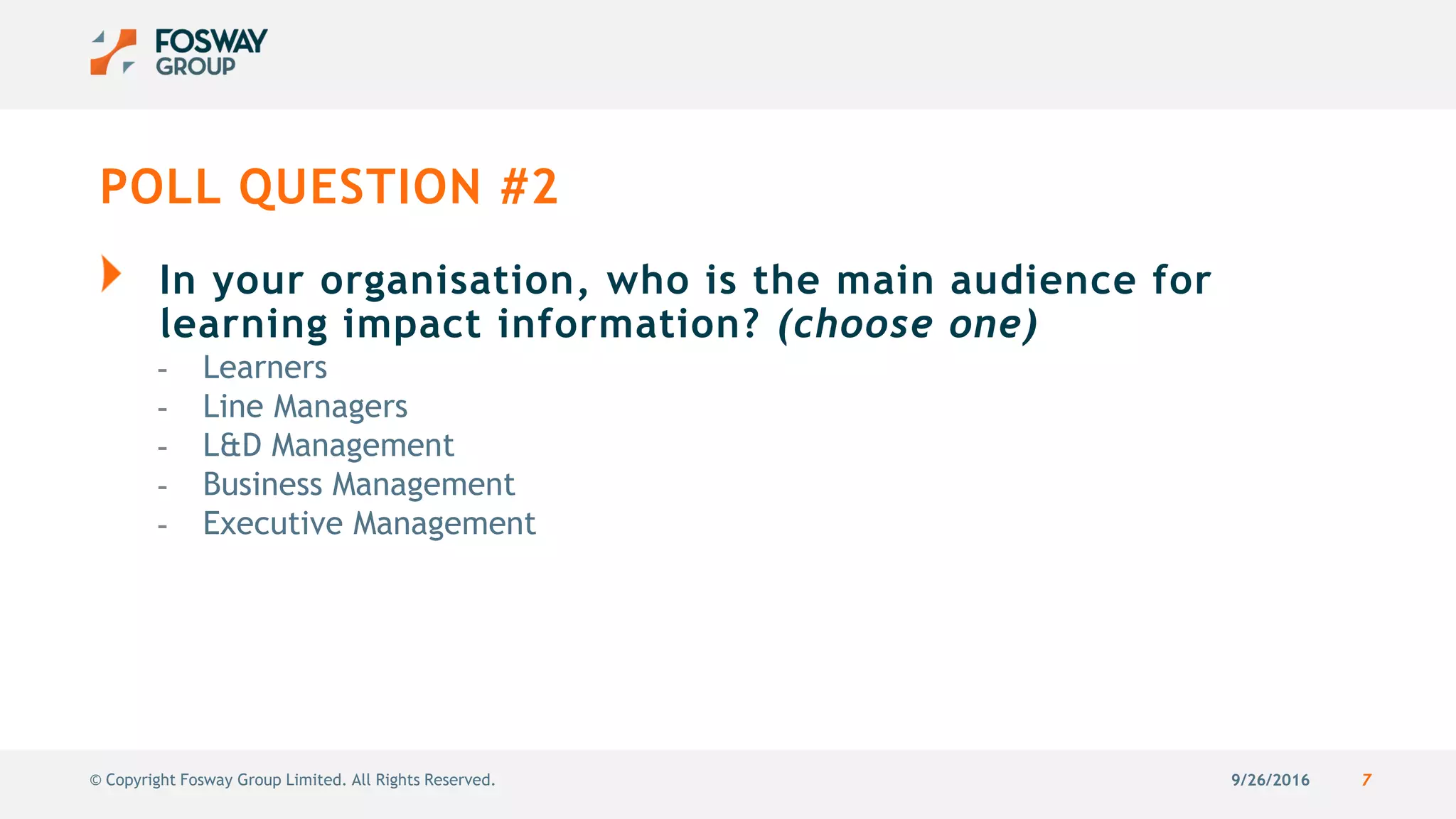 9/26/2016 7© Copyright Fosway Group Limited. All Rights Reserved.
POLL QUESTION #2
In your organisation, who is the main audience for
learning impact information? (choose one)
- Learners
- Line Managers
- L&D Management
- Business Management
- Executive Management
 
