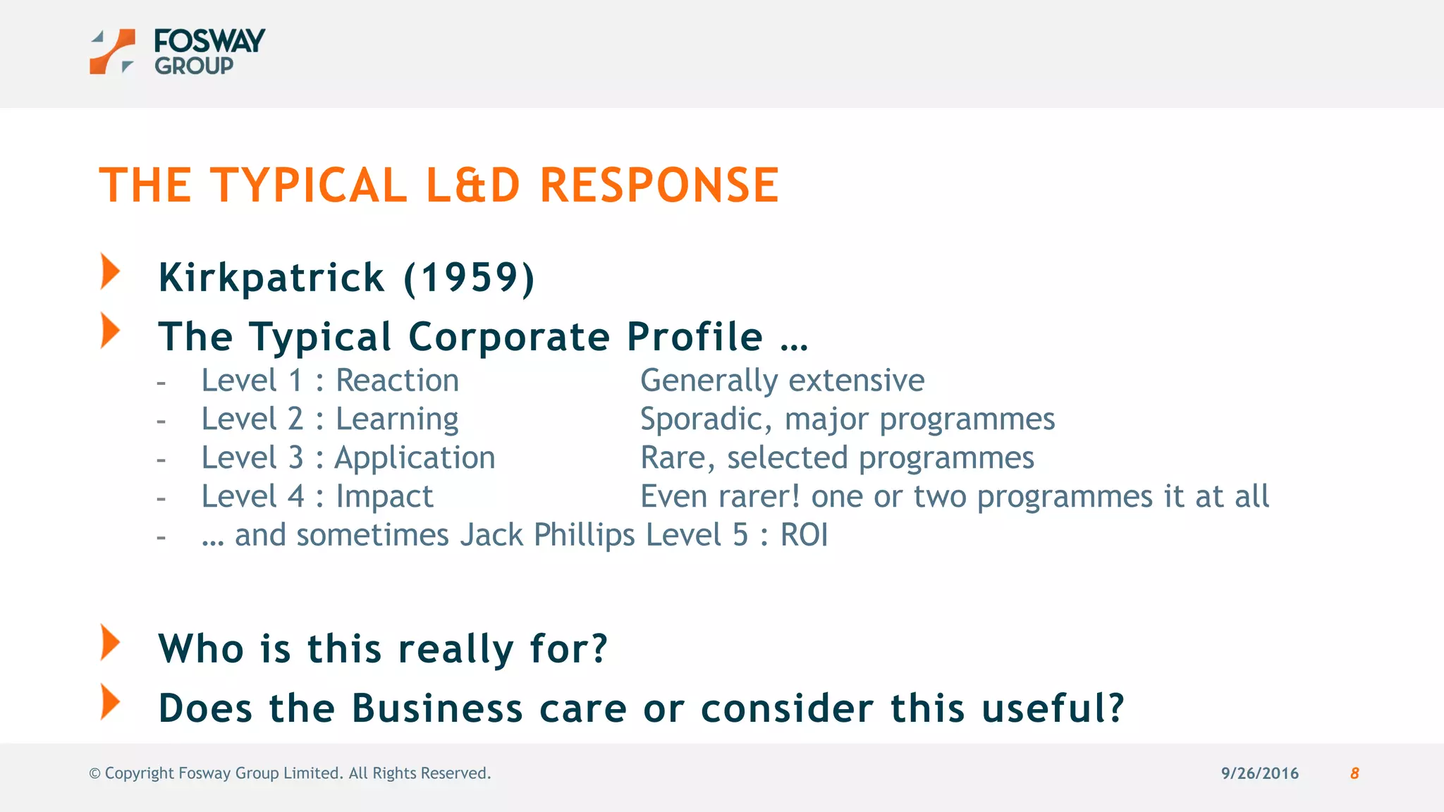 9/26/2016 8© Copyright Fosway Group Limited. All Rights Reserved.
THE TYPICAL L&D RESPONSE
Kirkpatrick (1959)
The Typical Corporate Profile …
- Level 1 : Reaction Generally extensive
- Level 2 : Learning Sporadic, major programmes
- Level 3 : Application Rare, selected programmes
- Level 4 : Impact Even rarer! one or two programmes it at all
- … and sometimes Jack Phillips Level 5 : ROI
Who is this really for?
Does the Business care or consider this useful?
 