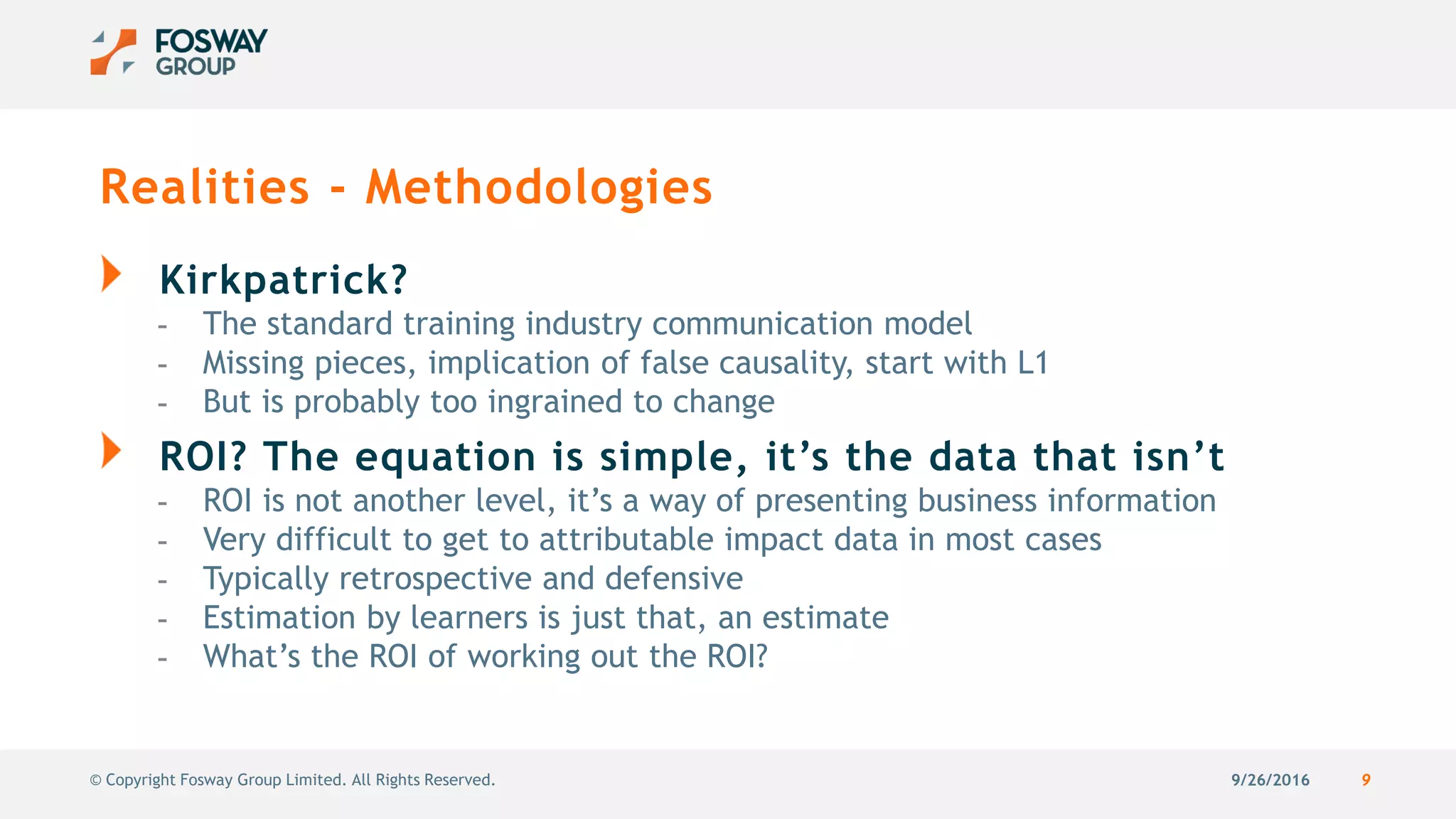 9/26/2016 9© Copyright Fosway Group Limited. All Rights Reserved.
Realities - Methodologies
Kirkpatrick?
- The standard training industry communication model
- Missing pieces, implication of false causality, start with L1
- But is probably too ingrained to change
ROI? The equation is simple, it’s the data that isn’t
- ROI is not another level, it’s a way of presenting business information
- Very difficult to get to attributable impact data in most cases
- Typically retrospective and defensive
- Estimation by learners is just that, an estimate
- What’s the ROI of working out the ROI?
 