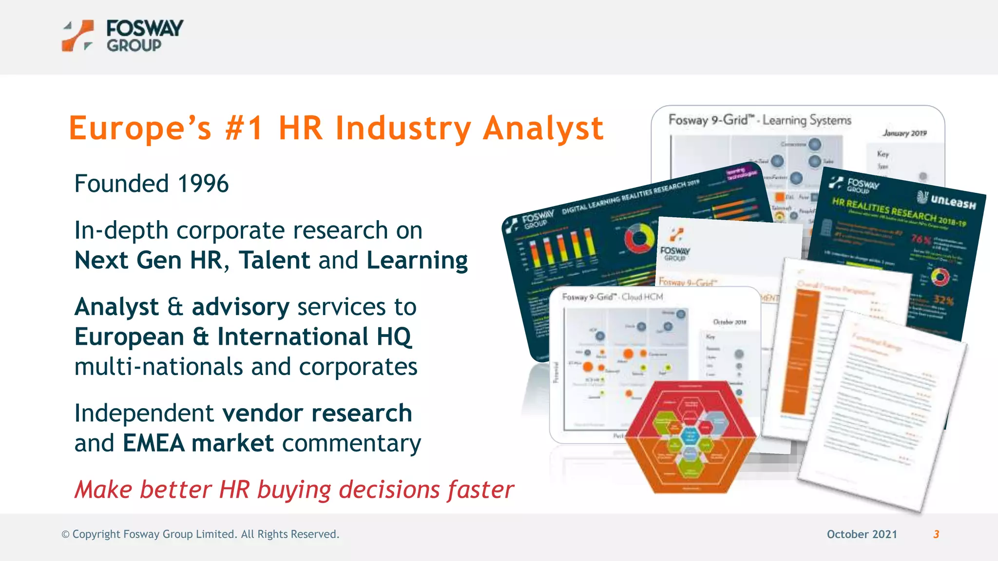 October 2021 3
© Copyright Fosway Group Limited. All Rights Reserved.
Europe’s #1 HR Industry Analyst
Founded 1996
In-depth corporate research on
Next Gen HR, Talent and Learning
Analyst & advisory services to
European & International HQ
multi-nationals and corporates
Independent vendor research
and EMEA market commentary
Make better HR buying decisions faster
 