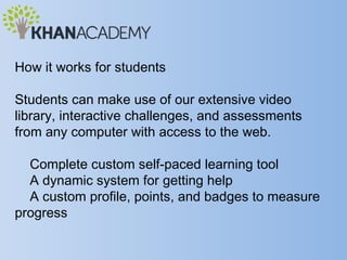 How it works for students

Students can make use of our extensive video
library, interactive challenges, and assessments
from any computer with access to the web.

  Complete custom self-paced learning tool
  A dynamic system for getting help
  A custom profile, points, and badges to measure
progress
 