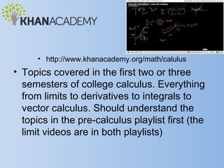 • http://www.khanacademy.org/math/calulus
• Topics covered in the first two or three
  semesters of college calculus. Everything
  from limits to derivatives to integrals to
  vector calculus. Should understand the
  topics in the pre-calculus playlist first (the
  limit videos are in both playlists)
 
