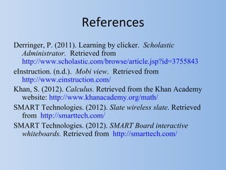 References
Derringer, P. (2011). Learning by clicker. Scholastic
   Administrator. Retrieved from
   http://www.scholastic.com/browse/article.jsp?id=3755843
eInstruction. (n.d.). Mobi view. Retrieved from
   http://www.einstruction.com/
Khan, S. (2012). Calculus. Retrieved from the Khan Academy
   website: http://www.khanacademy.org/math/
SMART Technologies. (2012). Slate wireless slate. Retrieved
   from http://smarttech.com/
SMART Technologies. (2012). SMART Board interactive
   whiteboards. Retrieved from http://smarttech.com/
 
