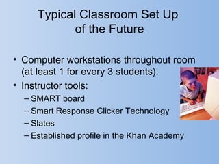 Typical Classroom Set Up
            of the Future

• Computer workstations throughout room
  (at least 1 for every 3 students).
• Instructor tools:
  – SMART board
  – Smart Response Clicker Technology
  – Slates
  – Established profile in the Khan Academy
 