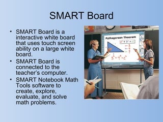SMART Board
• SMART Board is a
  interactive white board
  that uses touch screen
  ability on a large white
  board.
• SMART Board is
  connected to the
  teacher’s computer.
• SMART Notebook Math
  Tools software to
  create, explore,
  evaluate, and solve
  math problems.
 