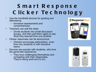 S ma rt R e s pons e
       C l i c k e r Te c h n o l o g y
•   Use the handheld devices for grading and
    attendance,
     – formative assessments and
        comprehension.
•   Teachers can poll the class
     – Divide students into small discussion
        groups, and then poll them again to see
        what they learned from one another
•   Clicker responses can be anonymous
     – Clickers encourage participation, even
        from shy students or with sensitive
        topics
•   Devices are popular with students, who love
    the game-like experience.
     – They love challenging themselves and
        competing with their classmates.
        They're doing work but it's fun.
 