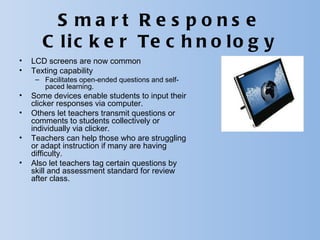 S ma rt R e s pons e
       C l i c k e r Te c h n o l o g y
•   LCD screens are now common
•   Texting capability
     – Facilitates open-ended questions and self-
       paced learning.
•   Some devices enable students to input their
    clicker responses via computer.
•   Others let teachers transmit questions or
    comments to students collectively or
    individually via clicker.
•   Teachers can help those who are struggling
    or adapt instruction if many are having
    difficulty.
•   Also let teachers tag certain questions by
    skill and assessment standard for review
    after class.
 