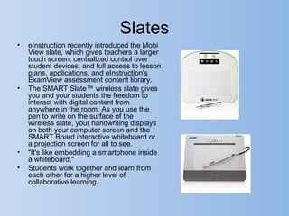 Slates
•   eInstruction recently introduced the Mobi
    View slate, which gives teachers a larger
    touch screen, centralized control over
    student devices, and full access to lesson
    plans, applications, and eInstruction's
    ExamView assessment content library.
•   The SMART Slate™ wireless slate gives
    you and your students the freedom to
    interact with digital content from
    anywhere in the room. As you use the
    pen to write on the surface of the
    wireless slate, your handwriting displays
    on both your computer screen and the
    SMART Board interactive whiteboard or
    a projection screen for all to see.
•   "It's like embedding a smartphone inside
    a whiteboard,"
•   Students work together and learn from
    each other for a higher level of
    collaborative learning.
 
