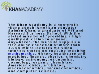 T h e K h a n A c a d e m y i s a n o n -p r o f i t
-B a n g la d e s h i A m e r ic a n e d u c a t o r
S a lm a n K h a n , a g r a d u a t e o f M IT a n d
H a r v a r d B u s in e s s S c h o o l. W it h t h e
s t a t e d m is s io n o f " p r o v id in g a h ig h
q u a lit y e d u c a t io n t o a n y o n e ,
a n y w h e r e " , t h e w e b s it e s u p p lie s a
f r e e o n lin e c o lle c t io n o f m o r e t h a n
3 , 0 0 0 m ic r o le c t u r e s v ia v id e o
t u t o r ia ls s t o r e d o n Yo u T u b e t e a c h in g
m a t h e m a t ic s , H is t o r y h e a lt h c a r e a n d
m e d ic in e , f in a n c e , p h y s ic s , c h e m is t r y ,
b io lo g y , a s t r o n o m y , e c o n o m ic s ,
c o s m o lo g y , o r g a n ic c h e m is t r y ,
A m e r ic a n c iv ic s , a r t h is t o r y ,
m a c r o e c o n o m ic s , m ic r o e c o n o m ic s ,
a n d c o m p u t e r s c ie n c e .
 