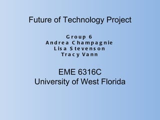 Future of Technology Project

              G roup 6
    A n d r e a C h a m p a g n ie
        L is a S t e v e n s o n
            Tra c y Va nn


       EME 6316C
 University of West Florida
 