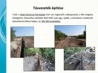 S bár a Gödi Vízmű és Fót között már van regionális csőkapcsolat, a fóti vízigény
kielégítése hidraulikai okokból Göd felől csak egy, újabb, a dunakeszi medencét
közvetlenül tölteni képes, új, DN 300 vezetékkel.
Távvezeték építése
 