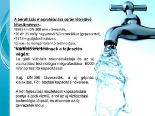 A beruházás megvalósulása során létrejövő
létesítmények:
•8985 fm DN 300 mm vízvezeték,
•20 db 25 mély nagyátmérőjű termelőkút (gépészettel),
•717 fm gyűjtőcső hálózat,
•új vas- és mangántalanító technológia,
•új gépház kialakítása.Várható eredmények a fejlesztés
végén:
I.a gödi vízbázis rekonstrukciója és az új
víztisztítási technológia megvalósítása 6000
m3
/nap tisztító kapacitással
II.új, DN 300 távvezeték, a új gépház
kialakítás. Fóti átadási kapacitás növelése.
A két fejlesztési részfeladat kapcsolódási
pontja a gödi vízmű, ahol az új víztisztítási
technológia létesül, és ahonnan az új
távvezeték indul.
 