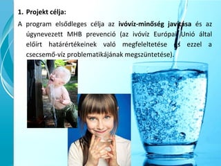 1. Projekt célja:
A program elsődleges célja az ivóvíz-minőség javítása és az
úgynevezett MHB prevenció (az ivóvíz Európai Unió által
előírt határértékeinek való megfeleltetése és ezzel a
csecsemő-víz problematikájának megszüntetése).
 