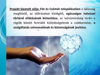 Projekt kiemelt célja: Fót és Csömör településeken a lakosság
megfelelő, az előírásokat kielégítő, egészséges ivóvízzel
történő ellátásának biztosítása, az ivóvízminőség terén a
régiók között fennálló különbségeknek a csökkentése, a
szolgáltatás színvonalának és biztonságának javítása.
 