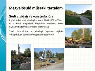 Megvalósuló műszaki tartalom
Gödi vízbázis rekonstrukciója
A gödi vízbázisnál jelenlegi hozama 1000-1500 m3
/nap.
Ha a kutak megfelelő állapotban lennének, 6000
m3
/nap víz kitermelésére lenne lehetőség.
Ennek biztosítása a jelenlegi Vyredox eljárás
felhagyásával, új víztechnológiával biztosítható.
 