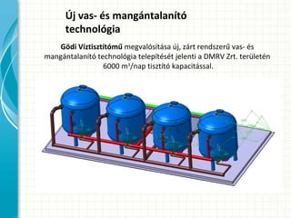 Új vas- és mangántalanító
technológia
Gödi Víztisztítómű megvalósítása új, zárt rendszerű vas- és
mangántalanító technológia telepítését jelenti a DMRV Zrt. területén
6000 m3
/nap tisztító kapacitással.
 