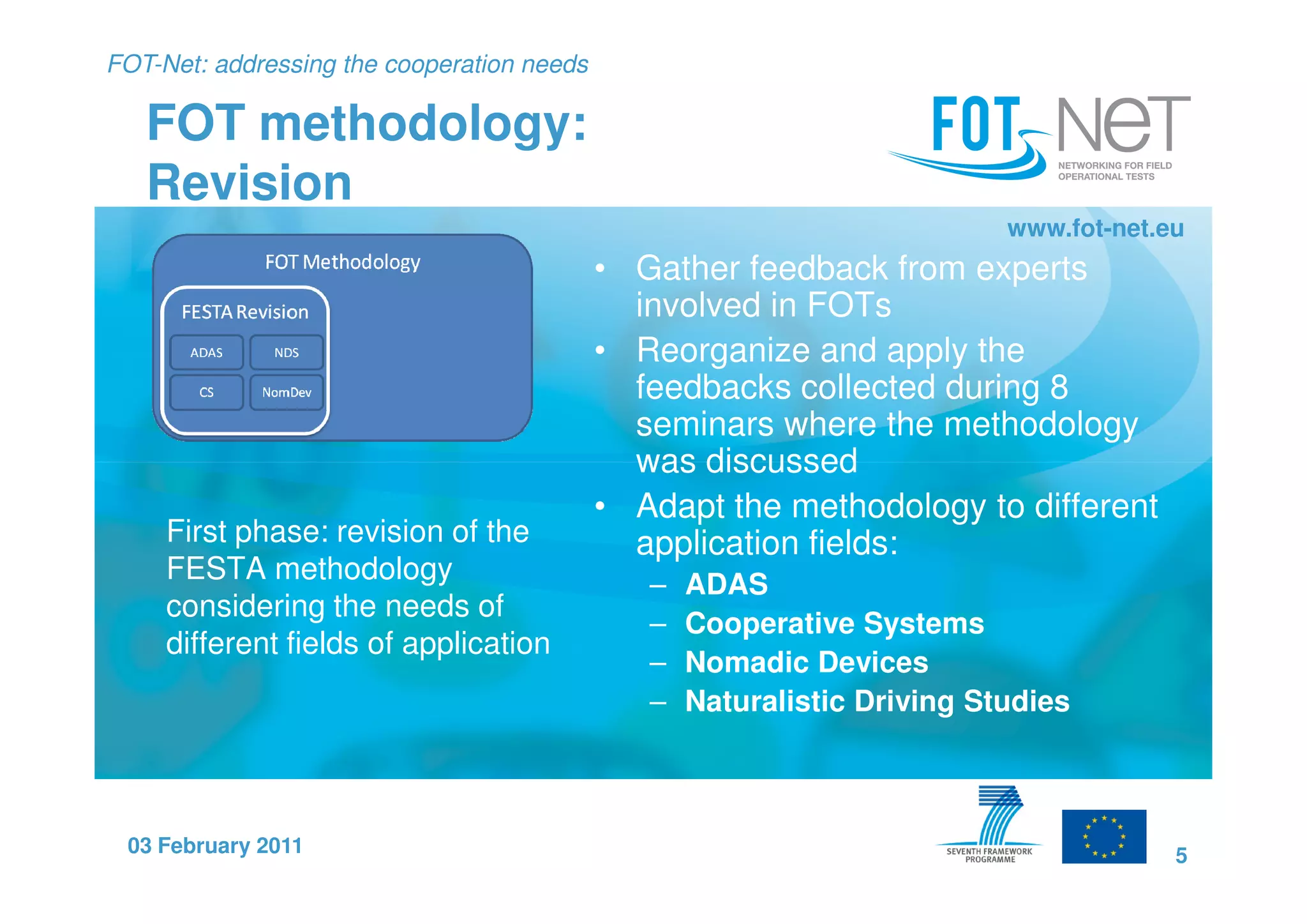 FOT-Net: addressing the cooperation needs

   FOT methodology:
   Revision
                                                                          www.fot-net.eu
                                            • Gather feedback from experts
                                              involved in FOTs
                                            • Reorganize and apply the
                                              feedbacks collected during 8
                                              seminars where the methodology
                                              was discussed
                                            • Adapt the methodology to different
     First phase: revision of the             application fields:
     FESTA methodology                         –   ADAS
     considering the needs of
                                               –   Cooperative Systems
     different fields of application
                                               –   Nomadic Devices
                                               –   Naturalistic Driving Studies



 03 February 2011                                                                      5
 