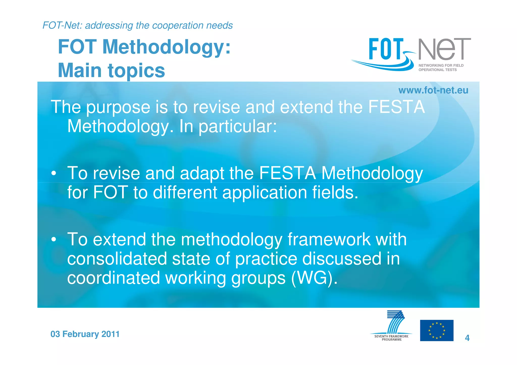 FOT-Net: addressing the cooperation needs

   FOT Methodology:
   Main topics
                                            www.fot-net.eu
 The purpose is to revise and extend the FESTA
   Methodology. In particular:

 • To revise and adapt the FESTA Methodology
   for FOT to different application fields.

 • To extend the methodology framework with
   consolidated state of practice discussed in
   coordinated working groups (WG).

 03 February 2011                                        4
 