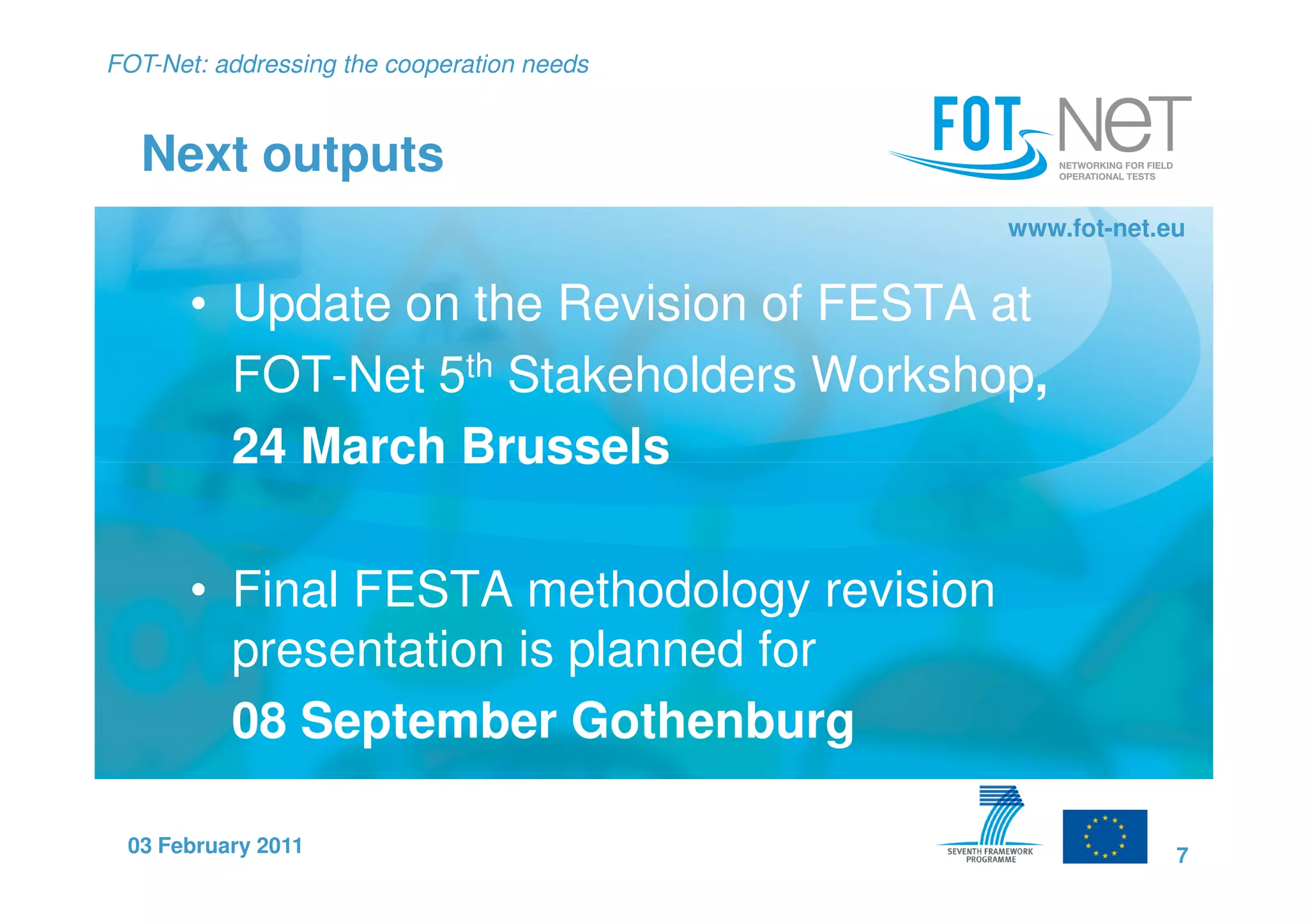 FOT-Net: addressing the cooperation needs


  Next outputs
                                            www.fot-net.eu


       • Update on the Revision of FESTA at
         FOT-Net 5th Stakeholders Workshop,
         24 March Brussels

       • Final FESTA methodology revision
         presentation is planned for
         08 September Gothenburg

 03 February 2011                                        7
 