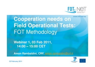www.fot-net.eu

     Cooperation needs on
     Field Operational Tests:
     FOT Methodology
     Webinar 1, 03 Feb 2011,
      14:00 – 15:00 CET

     Amon Rambaldini, CRF, amon.rambaldini@crf.it

03 February 2011
 