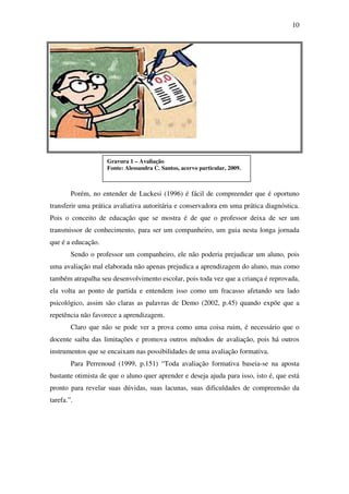 10




                    Gravura 1 – Avaliação
                    Fonte: Alessandra C. Santos, acervo particular, 2009.



        Porém, no entender de Luckesi (1996) é fácil de compreender que é oportuno
transferir uma prática avaliativa autoritária e conservadora em uma prática diagnóstica.
Pois o conceito de educação que se mostra é de que o professor deixa de ser um
transmissor de conhecimento, para ser um companheiro, um guia nesta longa jornada
que é a educação.
        Sendo o professor um companheiro, ele não poderia prejudicar um aluno, pois
uma avaliação mal elaborada não apenas prejudica a aprendizagem do aluno, mas como
também atrapalha seu desenvolvimento escolar, pois toda vez que a criança é reprovada,
ela volta ao ponto de partida e entendem isso como um fracasso afetando seu lado
psicológico, assim são claras as palavras de Demo (2002, p.45) quando expõe que a
repetência não favorece a aprendizagem.
        Claro que não se pode ver a prova como uma coisa ruim, é necessário que o
docente saiba das limitações e promova outros métodos de avaliação, pois há outros
instrumentos que se encaixam nas possibilidades de uma avaliação formativa.
        Para Perrenoud (1999, p.151) “Toda avaliação formativa baseia-se na aposta
bastante otimista de que o aluno quer aprender e deseja ajuda para isso, isto é, que está
pronto para revelar suas dúvidas, suas lacunas, suas dificuldades de compreensão da
tarefa.”.
 