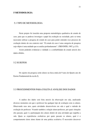 11


5 METODOLOGIA



5.1 TIPO DE METODOLOGIA



       Neste projeto foi inserida uma proposta metodológica qualitativa de estudo de
caso, para que se pudesse investigar o papel da avaliação na sociedade, pois se torna
necessário utilizar a pesquisa de estudo de caso para poder entender esse processo de
avaliação dentro do seu contexto real. “O estudo de caso é uma categoria de pesquisa
cujo objeto é uma unidade que se analisa profundamente”. (TRIVINÕS, 1987, p.133).
       Assim podendo evidenciar a validade e a confiabilidade do estudo através dos
dados obtidos.




5.2 SUJEITOS



       Os sujeitos da pesquisa serão alunos na faixa etária de 9 anos do Quarto ano do
Ensino Fundamental da escola X.




5.3 PROCEDIMENTOS PARA COLETA E ANÁLISE DOS DADOS



       A análise dos dados será feita através da observação em sala, analisando
diversos momentos em que o professor faz qualquer tipo de avaliação com os alunos.
Observando seus atos, quais atividades desenvolvem em sala e qual o método de
avaliação do professor. Visando também a relação aluno-professor, por quais situações
eles passam, qual é a participação dos alunos dentro de uma atividade que engloba a
sala. Quais as experiências avaliativas por quais passam os alunos, qual é o
comportamento deste aluno diante de uma prática avaliativa. É necessário descrever
 