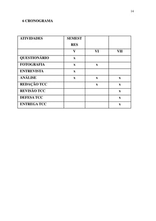 14


 6 CRONOGRAMA



ATIVIDADES      SEMEST
                 RES
                  V      VI   VII
QUESTIONÁRIO      x
FOTOGRAFIA        x      x
ENTREVISTA        x
ANÁLISE           x      x    x
REDAÇÃO TCC              x    x
REVISÃO TCC                   x
DEFESA TCC                    x
ENTREGA TCC                   x
 