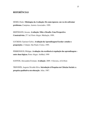 15


REFERÊNCIAS



DEMO, Pedro. Mitologias da Avaliação: De como ignorar, em vez de enfrentar
problemas. Campinas, Autores Associados. 1999.


HOFFMANN, Jussara. Avaliação: Mito e Desafio. Uma Perspectiva
Construtivista. 27.ª ed. Porto Alegre: Mediação, 1999.


LUCKESI, Cipriano Carlos. Avaliação da Aprendizagem Escolar: estudos e
proposições. 2.ªedição. São Paulo: Cortez, 1995.


PERRENOUD, Philippe. Avaliação: da excelência à regulação das aprendizagens -
entre duas lógicas. Porto Alegre: ArtMed, 1999


SANTOS, Alessandra Cristiane. Avaliação. 2009. 1 Gravura., 6,5x10cm


TRIVINÕS, Augusto Nivaldo Silva. Introdução à Pesquisa em Ciências Sociais: a
pesquisa qualitativa em educação. Atlas, 1987.
 