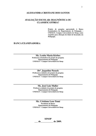 3


        ALESSANDRA CRISTIANE DOS SANTOS


       AVALIAÇÃO ESCOLAR: DIAGNÓSTICA OU
               CLASSIFICATÓRIA?

                                  Projeto de pesquisa apresentado à Banca
                                  Examinadora do Departamento de Pedagogia –
                                  UNEMAT, Campus Universitário de Sinop, como
                                  requisito para obtenção do título de licenciada em
                                  Pedagogia.



BANCA EXAMINADORA:




                 Ms. Lenita Maria Kórbes
            Professora orientadora do projeto de pesquisa
                    Departamento de Pedagogia
             UNEMAT – Campus Universitário de Sinop




                   Drª. Jaqueline Pasuch
            Professora avaliadora do projeto de pesquisa
                    Departamento de Pedagogia
            UNEMAT – Campus Universitário de Sinop




                    Ms. José Luiz Muller
            Professor avaliador do projeto de pesquisa
                   Departamento de Pedagogia
            UNEMAT – Campus Universitário de Sinop




                 Ms. Cristinne Leus Tomé
                    Presidente de Banca
                Departamento de Pedagogia
            UNEMAT – Campus Universitário de Sinop




                        SINOP
               ___ de___________ de 2009.
 