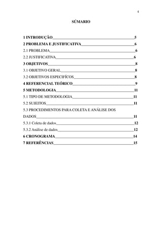 4


                           SÚMARIO



1 INTRODUÇÃO___________________________________________5
2 PROBLEMA E JUSTIFICATIVA____________________________6
2.1 PROBLEMA_____________________________________________6
2.2 JUSTIFICATIVA_________________________________________6
3 OBJETIVOS______________________________________________8
3.1 OBJETIVO GERAL_______________________________________8
3.2 OBJETIVOS ESPECIFÍCOS________________________________8
4 REFERENCIAL TEÓRICO_________________________________9
5 METODOLOGIA_________________________________________11
5.1 TIPO DE METODOLOGIA________________________________11
5.2 SUJEITOS______________________________________________11
5.3 PROCEDIMENTOS PARA COLETA E ANÁLISE DOS
DADOS___________________________________________________11
5.3.1 Coleta de dados_________________________________________12
5.3.2 Análise de dados________________________________________12
6 CRONOGRAMA_________________________________________14
7 REFERÊNCIAS__________________________________________15
 