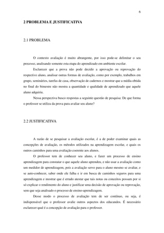 6


2 PROBLEMA E JUSTIFICATIVA



2.1 PROBLEMA



       O contexto avaliação é muito abrangente, por isso pode-se delimitar o seu
processo, analisando somente esta etapa do aprendizado em ambiente escolar.
       Esclarecer que a prova não pode decidir a aprovação ou reprovação do
respectivo aluno, analisar outras formas de avaliação, como por exemplo, trabalhos em
grupo, seminários, tarefas de casa, observação de cadernos e mostrar que a média obtida
no final do bimestre não mostra a quantidade e qualidade de aprendizado que aquele
aluno adquiriu.
       Nessa perspectiva busco respostas a seguinte questão de pesquisa: De que forma
o professor se utiliza da prova para avaliar seu aluno?




2.2 JUSTIFICATIVA



       A razão de se pesquisar a avaliação escolar, é a de poder examinar quais as
concepções de avaliação, os métodos utilizados na aprendizagem escolar, e quais os
outros caminhos para uma avaliação coerente aos alunos.
       O professor tem de conhecer seu aluno, e fazer um processo de ensino
aprendizagem para constatar o que aquele aluno aprendeu, e não usar a avaliação como
um medidor de aprendizagem, pois a avaliação serve para o aluno mesmo se avaliar, e
se auto-conhecer, saber onde ele falha e ir em busca de caminhos seguros para uma
aprendizagem e mostrar que é errado atestar que tais notas ou conceitos possam por si
só explicar o rendimento do aluno e justificar uma decisão de aprovação ou reprovação,
sem que seja analisado o processo de ensino-aprendizagem.
       Desse modo o processo de avaliação tem de ser contínuo, ou seja, é
indispensável que o professor avalie outros aspectos dos educandos. É necessário
esclarecer qual é a concepção de avaliação para o professor.
 