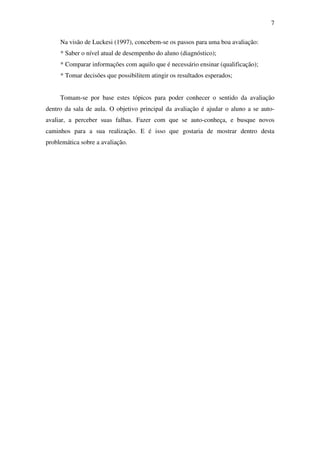 7

     Na visão de Luckesi (1997), concebem-se os passos para uma boa avaliação:
     * Saber o nível atual de desempenho do aluno (diagnóstico);
     * Comparar informações com aquilo que é necessário ensinar (qualificação);
     * Tomar decisões que possibilitem atingir os resultados esperados;


     Tomam-se por base estes tópicos para poder conhecer o sentido da avaliação
dentro da sala de aula. O objetivo principal da avaliação é ajudar o aluno a se auto-
avaliar, a perceber suas falhas. Fazer com que se auto-conheça, e busque novos
caminhos para a sua realização. E é isso que gostaria de mostrar dentro desta
problemática sobre a avaliação.
 