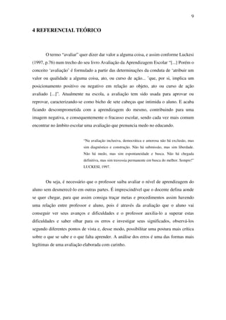 9


4 REFERENCIAL TEÓRICO



       O termo “avaliar” quer dizer dar valor a alguma coisa, e assim conforme Luckesi
(1997, p.76) num trecho do seu livro Avaliação da Aprendizagem Escolar “[...] Porém o
conceito ‘avaliação’ é formulado a partir das determinações da conduta de ‘atribuir um
valor ou qualidade a alguma coisa, ato, ou curso de ação... ’que, por si, implica um
posicionamento positivo ou negativo em relação ao objeto, ato ou curso de ação
avaliado [...]”. Atualmente na escola, a avaliação tem sido usada para aprovar ou
reprovar, caracterizando-se como bicho de sete cabeças que intimida o aluno. E acaba
ficando descomprometida com a aprendizagem do mesmo, contribuindo para uma
imagem negativa, e consequentemente o fracasso escolar, sendo cada vez mais comum
encontrar no âmbito escolar uma avaliação que prenuncia medo no educando.


                           “Na avaliação inclusiva, democrática e amorosa não há exclusão, mas
                           sim diagnóstico e construção. Não há submissão, mas sim liberdade.
                           Não há medo, mas sim espontaneidade e busca. Não há chegada
                           definitiva, mas sim travessia permanente em busca do melhor. Sempre!”
                           LUCKESI, 1997.



       Ou seja, é necessário que o professor saiba avaliar o nível de aprendizagem do
aluno sem desmerecê-lo em outras partes. É imprescindível que o docente defina aonde
se quer chegar, para que assim consiga traçar metas e procedimentos assim havendo
uma relação entre professor e aluno, pois é através da avaliação que o aluno vai
conseguir ver seus avanços e dificuldades e o professor auxilia-lo a superar estas
dificuldades e saber olhar para os erros e investigar seus significados, observá-los
segundo diferentes pontos de vista e, desse modo, possibilitar uma postura mais crítica
sobre o que se sabe e o que falta aprender. A análise dos erros é uma das formas mais
legítimas de uma avaliação elaborada com carinho.
 