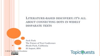 LITERATURE-BASED DISCOVERY: IT'S ALL
ABOUT CONNECTING DOTS IN WIDELY
DISPARATE TEXTS
Jack Park
The Future of Text Conference
Menlo Park, California
25 August, 2016
© 2016, TopicQuests Foundation
 