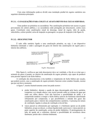 INSTALAÇÕES HIDRÁULICAS E SANITÁRIAS - ESGOTO SANITÁRIO
37
Com estas informações pode-se dividir uma instalação predial de esgotos sanitários nos
seguintes elementos principais:
IV.3.1. - CANALIZAÇÕES PARA COLETA E AFASTAMENTO DAS ÁGUAS SERVIDAS.
Estas podem ser primárias ou secundárias. Nas canalizações primárias tem acesso os gases
provenientes do coletor público, e as secundárias estão protegidas por desconector, contra esses
gases. Constituem estas canalizações ramal de descarga, ramal de esgoto, tubo de queda,
subcoletões, coletor predial, caixa de inspeção ou passagem e as peças de inspeção (vide figura 4).
IV.3.2. - DESCONECTOR
É todo sifão sanitário ligado a uma canalização primária, ou seja, é um dispositivo
hidráulico destinado a vedar a passagem de gases do interior das canalizações de esgoto para o
interior dos edifícios.
Fig.06 - Desconector
Pela figura 6, verifica-se que todo desconector deve ser ventilado, a fim de se evitar que o
acúmulo de gases à jusante, no interior da canalização de esgoto primário, seja capaz de produzir
uma pressão superior à do fecho hídrico.
A ventilação dos desconectores evita também o rompimento do fecho hídrico por sucção,
que poderá ocorrer, caso a canalização de esgoto primário funcione como conduto forçado, mesmo
que por um breve momento.
A figura 7, mostra ilustrativamente como isto pode ocorrer :
 pistão hidráulico: durante a queda da água descarregada pela bacia sanitária,
comprime o ar situado abaixo, este exerce pressão sobre as colunas de água que
estão nos sifões abaixo. Caso não houvesse a possibilidade de saída, o ar
comprimido tenderia a romper o fecho hídrico através do fenômeno denominado
sifonamento por compressão, o que possibilitaria a entrada dos gases das
canalizações para o interior dos compartimentos sanitários. A presença de ramais
de ventilação, ligadas à coluna de ventilação evita tal fato.
 vácuo parcial ou sifonamento por aspiração: é o fenômeno oposto ao do pistão
hidráulico, já que ao descer, a coluna líquida tende a provocar o vácuo parcial, na
parte superior da canalização, acima do pistão hidráulico. O prolongamento do
tubo de queda até a cobertura, diminui a possibilidade de ocorrência desse
fenômeno, porém não o elimina totalmente.
 