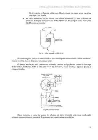 INSTALAÇÕES HIDRÁULICAS E SANITÁRIAS - ESGOTO SANITÁRIO
39
b) Apresentar orifício de saída com diâmetro igual ou maior ao do ramal de
descarga a ele ligado.
 os sifões devem ter fecho hídrico com altura mínima de 50 mm e devem ser
munidos de bujões com rosca na parte inferior ou de qualquer outro meio para
fácil limpeza e inspeção.
Fig.08 - Sifão, segundo a NBR-8160.
De maneira geral, utiliza-se sifão sanitário individual apenas em mictórios, bacias sanitárias,
pias de cozinha, pias de despejo e tanques de lavar.
O tipo de instalação, mais comumente utilizado, consiste na ligação dos ramais de descarga
de lavatórios, banheiras, bidês e ralos (de boxes de chuveiros, ou de coleta de água de pisos), a
caixas sifonadas.
Fig.09 - Caixa Sifonada
Dessa maneira, o ramal de esgoto do efluente da caixa sifonada seria uma canalização
primária, enquanto que os ramais de descarga seriam canalizações secundárias.
 